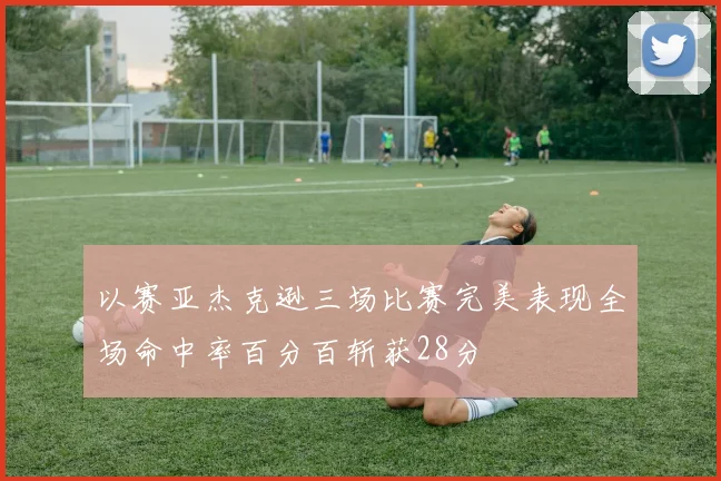 以赛亚杰克逊三场比赛完美表现全场命中率百分百斩获28分