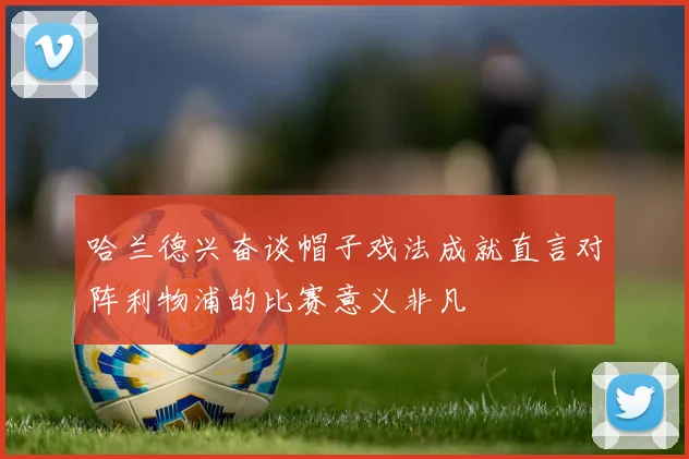 哈兰德兴奋谈帽子戏法成就直言对阵利物浦的比赛意义非凡