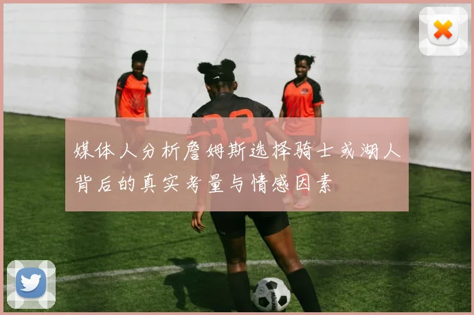 媒体人分析詹姆斯选择骑士或湖人背后的真实考量与情感因素