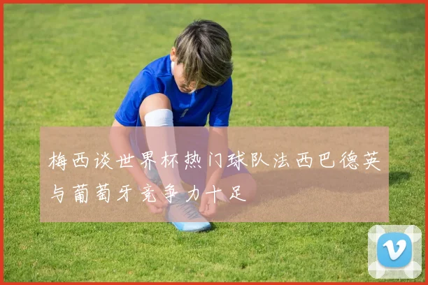 梅西谈世界杯热门球队法西巴德英与葡萄牙竞争力十足