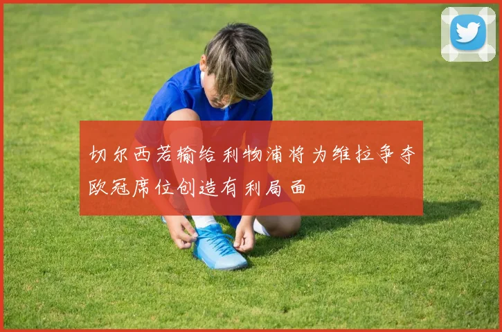 切尔西若输给利物浦将为维拉争夺欧冠席位创造有利局面