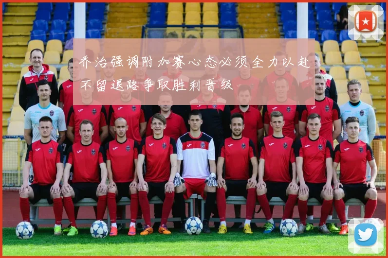 乔治强调附加赛心态必须全力以赴不留退路争取胜利晋级