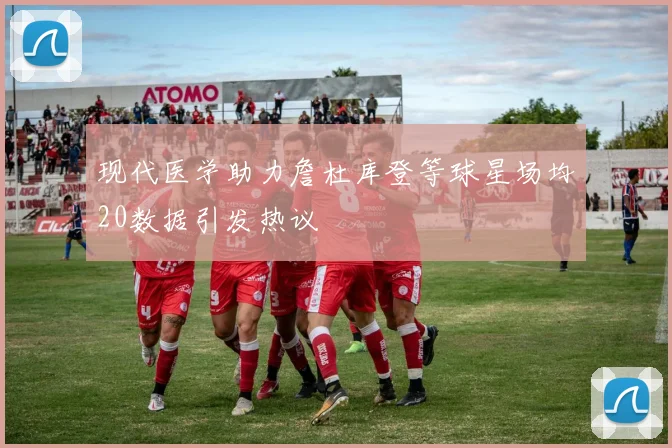 现代医学助力詹杜库登等球星场均20数据引发热议