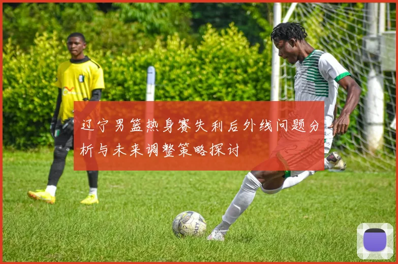 辽宁男篮热身赛失利后外线问题分析与未来调整策略探讨