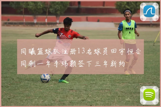 同曦篮球队注册13名球员田宇恒合同剩一年李玮颢签下三年新约
