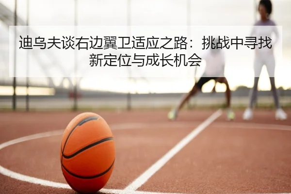 迪乌夫谈右边翼卫适应之路：挑战中寻找新定位与成长机会