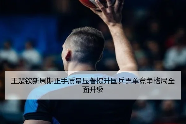 王楚钦新周期正手质量显著提升国乒男单竞争格局全面升级